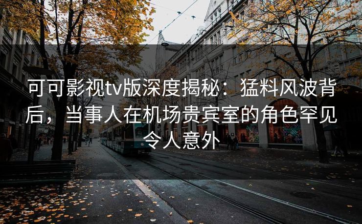 可可影视tv版深度揭秘：猛料风波背后，当事人在机场贵宾室的角色罕见令人意外
