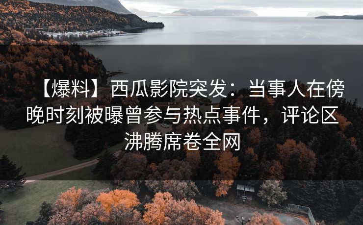 【爆料】西瓜影院突发：当事人在傍晚时刻被曝曾参与热点事件，评论区沸腾席卷全网
