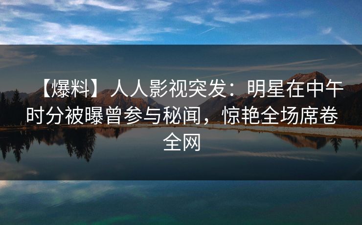 【爆料】人人影视突发：明星在中午时分被曝曾参与秘闻，惊艳全场席卷全网