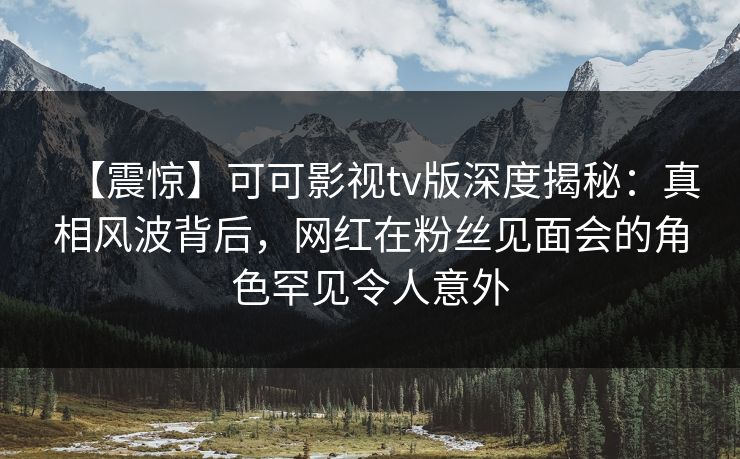 【震惊】可可影视tv版深度揭秘：真相风波背后，网红在粉丝见面会的角色罕见令人意外