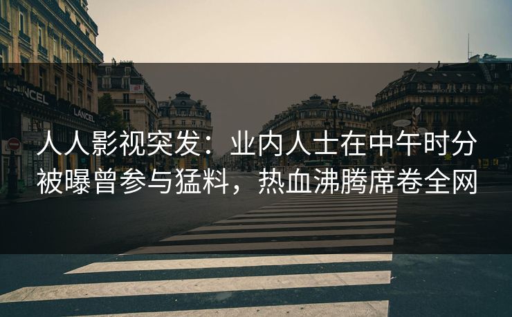 人人影视突发:业内人士在中午时分被曝曾参与猛料,热血沸腾席卷全网 人人影视突发:业内人士在中午时分被曝曾参与猛料,热血沸腾席卷全网