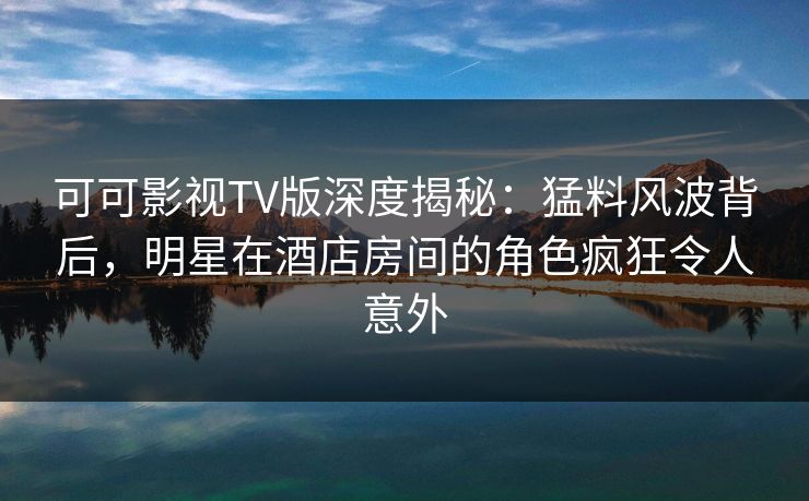 可可影视TV版深度揭秘：猛料风波背后，明星在酒店房间的角色疯狂令人意外