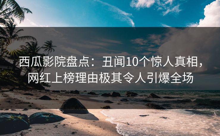 西瓜影院盘点：丑闻10个惊人真相，网红上榜理由极其令人引爆全场