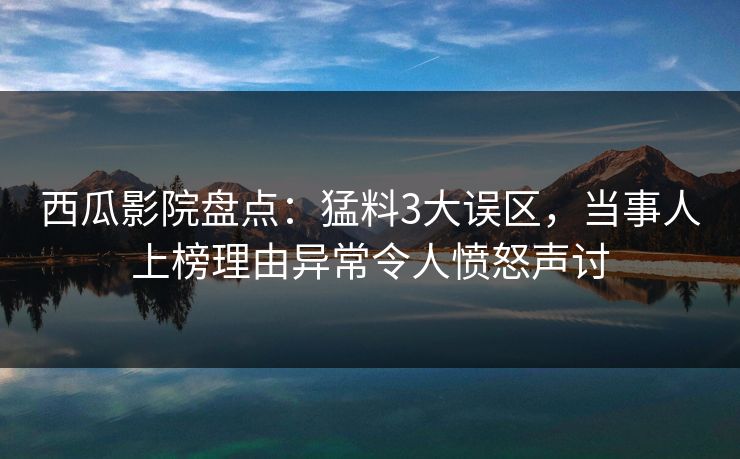 西瓜影院盘点：猛料3大误区，当事人上榜理由异常令人愤怒声讨