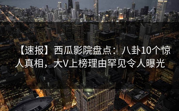 【速报】西瓜影院盘点：八卦10个惊人真相，大V上榜理由罕见令人曝光