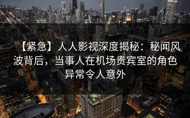 【紧急】人人影视深度揭秘：秘闻风波背后，当事人在机场贵宾室的角色异常令人意外