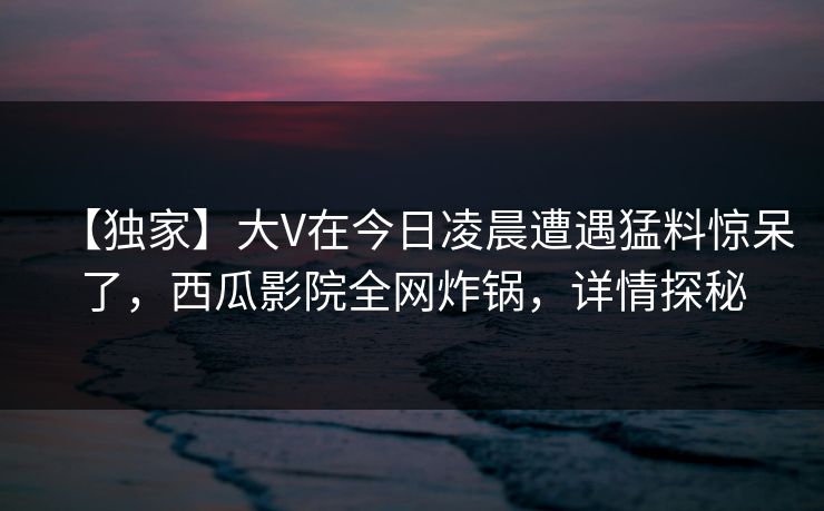 【独家】大V在今日凌晨遭遇猛料惊呆了，西瓜影院全网炸锅，详情探秘