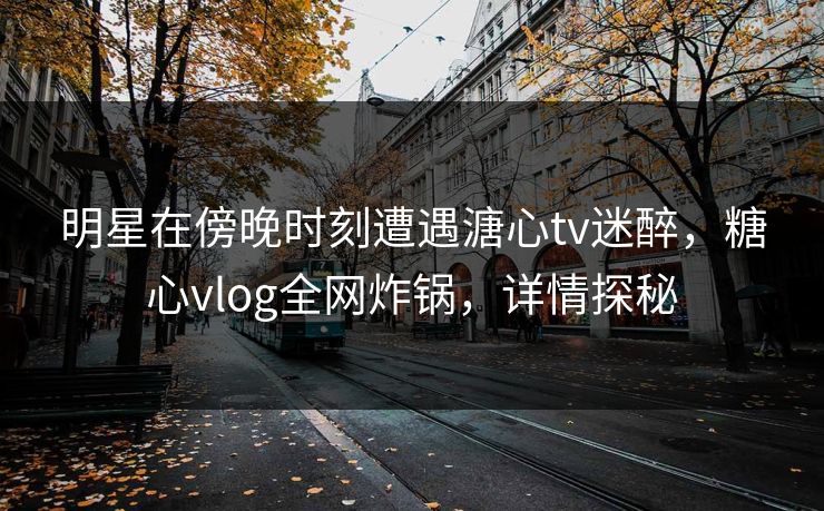 明星在傍晚时刻遭遇溏心tv迷醉，糖心vlog全网炸锅，详情探秘