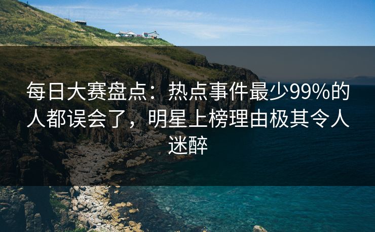 每日大赛盘点：热点事件最少99%的人都误会了，明星上榜理由极其令人迷醉