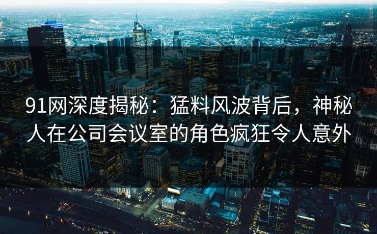 91网深度揭秘：猛料风波背后，神秘人在公司会议室的角色疯狂令人意外