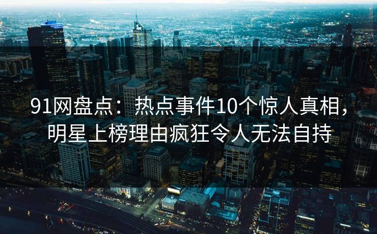 91网盘点:热点事件10个惊人真相,明星上榜理由疯狂令人无法自持 91网盘点:热点事件10个惊人真相,明星上榜理由疯狂令人无法自持