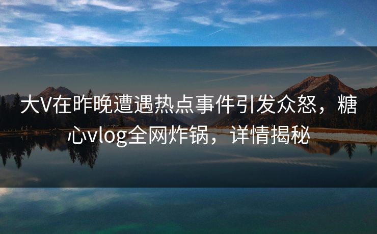 大V在昨晚遭遇热点事件引发众怒，糖心vlog全网炸锅，详情揭秘