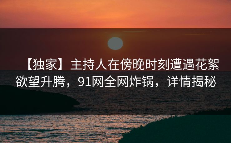 【独家】主持人在傍晚时刻遭遇花絮欲望升腾,91网全网炸锅,详情揭秘 【独家】主持人在傍晚时刻遭遇花絮欲望升腾,91网全网炸锅,详情揭秘