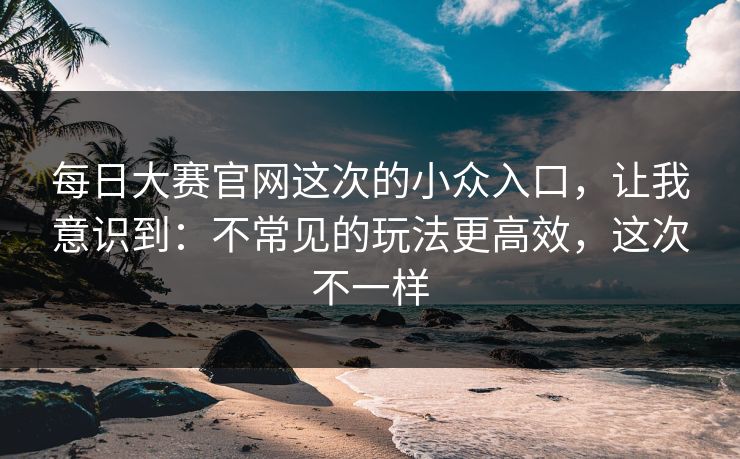 每日大赛官网这次的小众入口，让我意识到：不常见的玩法更高效，这次不一样