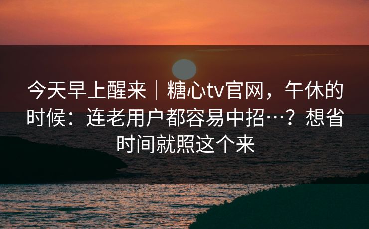 今天早上醒来｜糖心tv官网，午休的时候：连老用户都容易中招…？想省时间就照这个来