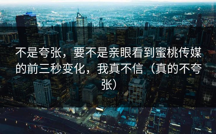不是夸张,要不是亲眼看到蜜桃传媒的前三秒变化,我真不信(真的不夸张) 不是夸张,要不是亲眼看到蜜桃传媒的前三秒变化,我真不信(真的不夸张)