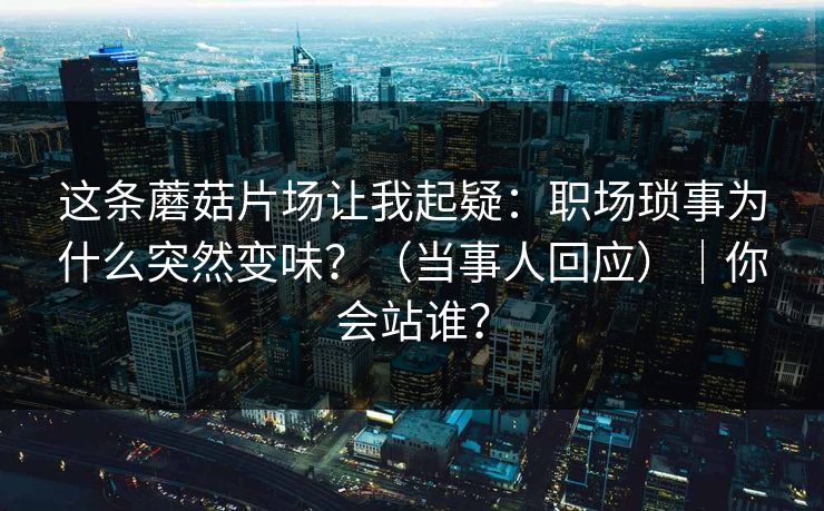 这条蘑菇片场让我起疑：职场琐事为什么突然变味？（当事人回应）｜你会站谁？