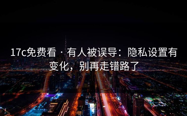 17c免费看 · 有人被误导：隐私设置有变化，别再走错路了