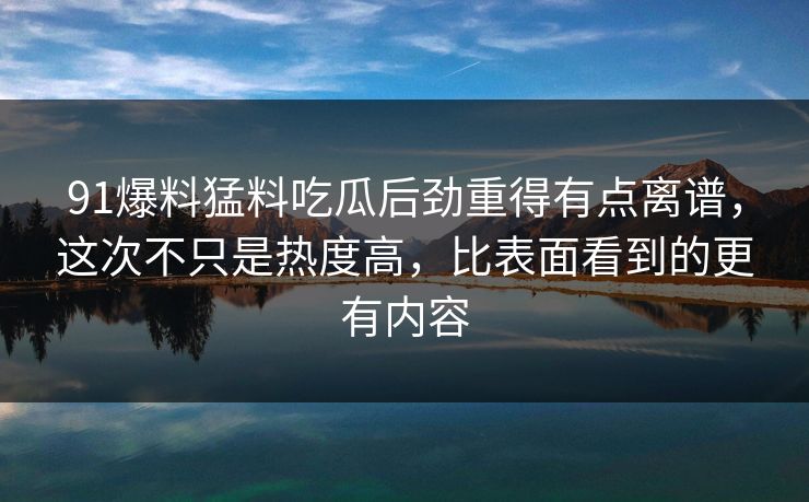 91爆料猛料吃瓜后劲重得有点离谱，这次不只是热度高，比表面看到的更有内容