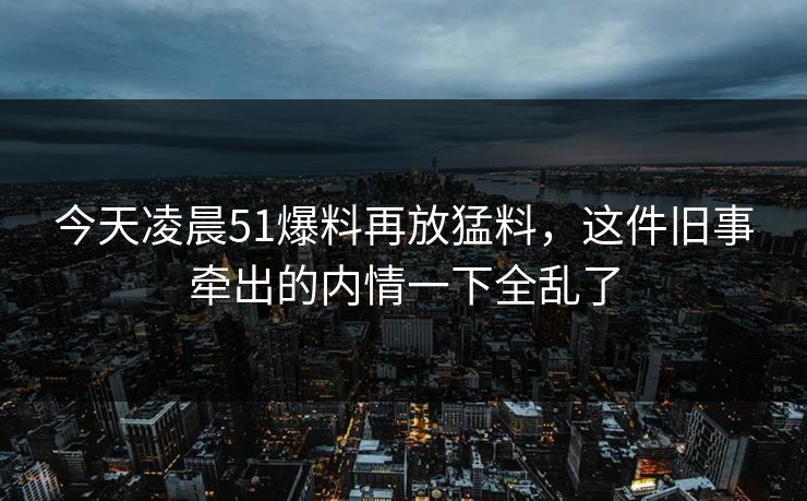 今天凌晨51爆料再放猛料，这件旧事牵出的内情一下全乱了